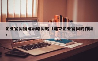 巢湖企业官网搭建策略网站（建立企业官网的作用）