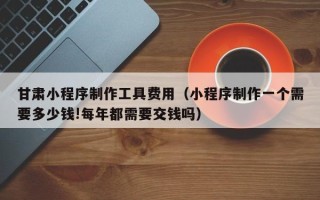 巢湖甘肃小程序制作工具费用（小程序制作一个需要多少钱!每年都需要交钱吗）