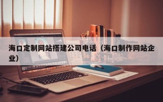 巢湖海口定制网站搭建公司电话（海口制作网站企业）