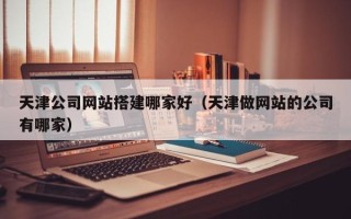 巢湖天津公司网站搭建哪家好（天津做网站的公司有哪家）