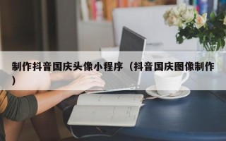 巢湖制作抖音国庆头像小程序（抖音国庆图像制作）