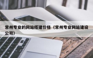 巢湖常州专业的网站搭建价格（常州专业网站建设公司）