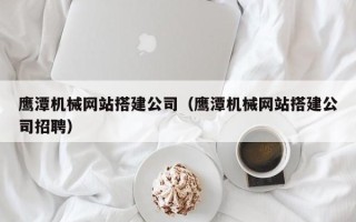 巢湖鹰潭机械网站搭建公司（鹰潭机械网站搭建公司招聘）