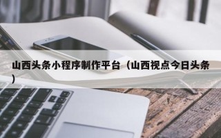 巢湖山西头条小程序制作平台（山西视点今日头条）